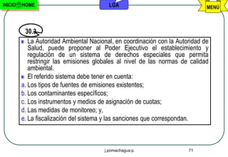 INICIO   HOME                             LGA                                  MENÚ



           30.3
            La Autoridad Ambiental Nacional, en coordinación con la Autoridad de
            Salud, puede proponer al Poder Ejecutivo el establecimiento y
            regulación de un sistema de derechos especiales que permita
            restringir las emisiones globales al nivel de las normas de calidad
            ambiental.
            El referido sistema debe tener en cuenta:
         a. Los tipos de fuentes de emisiones existentes;
         b. Los contaminantes específicos;
         c. Los instrumentos y medios de asignación de cuotas;
         d. Las medidas de monitoreo; y,
         e. La fiscalización del sistema y las sanciones que correspondan.



                                        j.pomachagua p.                 71
 