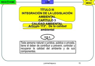 INICIO   HOME                          LGA                                  MENÚ


                             TÍTULO III
                INTEGRACIÓN DE LA LEGISLACIÓN
                            AMBIENTAL
                           CAPÌTULO 3
                      CALIDAD AMBIENTAL
                    Artículo 113°. De la calidad
                             ambiental

                                      113.1.
                Toda persona natural o jurídica, pública o privada,
                tiene el deber de contribuir a prevenir, controlar y
                recuperar la calidad del ambiente y de sus
                componentes.


                                     j.pomachagua p.                   72
 