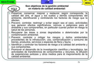 INICIO   HOME                               LGA                                    MENÚ
                         Son objetivos de la gestión ambiental
           113.2           en materia de calidad ambiental:
         a. Preservar, conservar, mejorar y restaurar, según corresponda, la
            calidad del aire, el agua y los suelos y demás componentes del
            ambiente, identificando y controlando los factores de riesgo que la
            afecten.
         b. Prevenir, controlar, restringir y evitar según sea el caso, actividades
            que generen efectos significativos, nocivos o peligrosos para el
            ambiente y sus componentes, en particular cuando ponen en riesgo la
            salud de las personas.
         c. Recuperar las áreas o zonas degradadas o deterioradas por la
            contaminación ambiental.
         d. Prevenir, controlar y mitigar los riesgos y daños ambientales
            procedentes de la introducción, uso, comercialización y consumo de
            bienes, productos, servicios o especies de flora y fauna.
         e. Identificar y controlar los factores de riesgo a la calidad del ambiente y
            sus componentes.
         f. Promover el desarrollo de la investigación científica y tecnológica, las
            actividades de transferencia de conocimientos y recursos, la difusión
            de experiencias exitosas y otros medios para el mejoramiento de la
            calidad ambiental.

                                          j.pomachagua p.                   73
 
