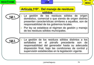 INICIO   HOME                           LGA                               MENÚ

                  Artículo 119°. Del manejo de residuos
                                  sólidos
                     La gestión de los residuos sólidos de origen
         119.1.
                      doméstico, comercial o que siendo de origen distinto
                      presenten características similares a aquellos, son de
                      responsabilidad de los gobiernos locales.
                     Por ley se establece el régimen de gestión y manejo
                      de los residuos sólidos municipales.


                     La gestión de los residuos sólidos distintos a los
         119.2.
                      señalados en el párrafo precedente son de
                      responsabilidad del generador hasta su adecuada
                      disposición final, bajo las condiciones de control y
                      supervisión establecidas en la legislación vigente.



                                      j.pomachagua p.              74
 