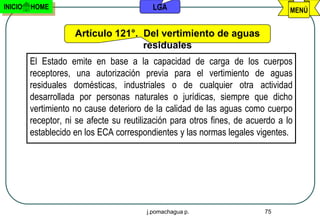 INICIO   HOME                              LGA                                   MENÚ


                     Artículo 121°. Del vertimiento de aguas
                                    residuales
         El Estado emite en base a la capacidad de carga de los cuerpos
         receptores, una autorización previa para el vertimiento de aguas
         residuales domésticas, industriales o de cualquier otra actividad
         desarrollada por personas naturales o jurídicas, siempre que dicho
         vertimiento no cause deterioro de la calidad de las aguas como cuerpo
         receptor, ni se afecte su reutilización para otros fines, de acuerdo a lo
         establecido en los ECA correspondientes y las normas legales vigentes.




                                         j.pomachagua p.                  75
 