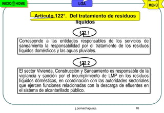 INICIO   HOME                            LGA                                     MENÚ

                  Artículo 122°. Del tratamiento de residuos
                                   líquidos

                                         122.1
          Corresponde a las entidades responsables de los servicios de
          saneamiento la responsabilidad por el tratamiento de los residuos
          líquidos domésticos y las aguas pluviales.

                                         122.2
          El sector Vivienda, Construcción y Saneamiento es responsable de la
          vigilancia y sanción por el incumplimiento de LMP en los residuos
          líquidos domésticos, en coordinación con las autoridades sectoriales
          que ejercen funciones relacionadas con la descarga de efluentes en
          el sistema de alcantarillado público.


                                       j.pomachagua p.                 76
 