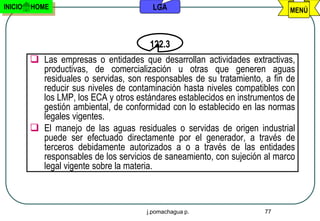 INICIO   HOME                            LGA                                MENÚ



                                        122.3
          Las empresas o entidades que desarrollan actividades extractivas,
           productivas, de comercialización u otras que generen aguas
           residuales o servidas, son responsables de su tratamiento, a fin de
           reducir sus niveles de contaminación hasta niveles compatibles con
           los LMP, los ECA y otros estándares establecidos en instrumentos de
           gestión ambiental, de conformidad con lo establecido en las normas
           legales vigentes.
          El manejo de las aguas residuales o servidas de origen industrial
           puede ser efectuado directamente por el generador, a través de
           terceros debidamente autorizados a o a través de las entidades
           responsables de los servicios de saneamiento, con sujeción al marco
           legal vigente sobre la materia.



                                       j.pomachagua p.                77
 