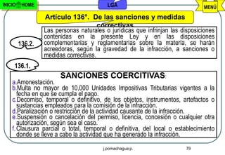 INICIO    HOME                            LGA                                  MENÚ

                  Artículo 136°. De las sanciones y medidas
                                       correctivas
                  Las personas naturales o jurídicas que infrinjan las disposiciones
                  contenidas en la presente Ley y en las disposiciones
         136.2.   complementarias y reglamentarias sobre la materia, se harán
                  acreedoras, según la gravedad de la infracción, a sanciones o
                  medidas correctivas.
     136.1.
                        SANCIONES COERCITIVAS:
    a.Amonestación.
    b.Multa no mayor de 10,000 Unidades Impositivas Tributarias vigentes a la
       fecha en que se cumpla el pago.
    c.Decomiso, temporal o definitivo, de los objetos, instrumentos, artefactos o
       sustancias empleados para la comisión de la infracción.
    d.Paralización o restricción de la actividad causante de la infracción.
    e.Suspensión o cancelación del permiso, licencia, concesión o cualquier otra
       autorización, según sea el caso.
    f. Clausura parcial o total, temporal o definitiva, del local o establecimiento
       donde se lleve a cabo la actividad que ha generado la infracción.
                                        j.pomachagua p.                  79
 
