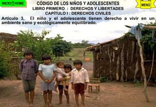 INICIO   HOME    CÓDIGO DE LOS NIÑOS Y ADOLESCENTES         MENÚ
                LIBRO PRIMERO : DERECHOS Y LIBERTADES
                     CAPÍTULO I : DERECHOS CIVILES
Artículo 3, El niño y el adolescente tienen derecho a vivir en un
ambiente sano y ecológicamente equilibrado.




                               j.pomachagua p.          8
 