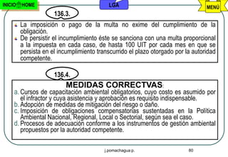 INICIO   HOME                               LGA                                   MENÚ
                      136.3.
         La imposición o pago de la multa no exime del cumplimiento de la
         obligación.
         De persistir el incumplimiento éste se sanciona con una multa proporcional
         a la impuesta en cada caso, de hasta 100 UIT por cada mes en que se
         persista en el incumplimiento transcurrido el plazo otorgado por la autoridad
         competente.

                      136.4.
                          MEDIDAS CORRECTVAS:
     a. Cursos de capacitación ambiental obligatorios, cuyo costo es asumido por
        el infractor y cuya asistencia y aprobación es requisito indispensable.
     b. Adopción de medidas de mitigación del riesgo o daño.
     c. Imposición de obligaciones compensatorias sustentadas en la Política
        Ambiental Nacional, Regional, Local o Sectorial, según sea el caso.
     d. Procesos de adecuación conforme a los instrumentos de gestión ambiental
        propuestos por la autoridad competente.

                                          j.pomachagua p.                  80
 