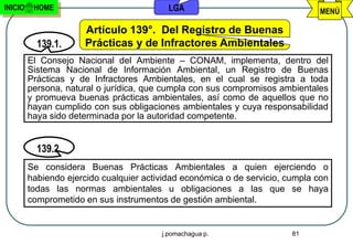 INICIO    HOME                             LGA                                 MENÚ

                      Artículo 139°. Del Registro de Buenas
           139.1.     Prácticas y de Infractores Ambientales
         El Consejo Nacional del Ambiente – CONAM, implementa, dentro del
         Sistema Nacional de Información Ambiental, un Registro de Buenas
         Prácticas y de Infractores Ambientales, en el cual se registra a toda
         persona, natural o jurídica, que cumpla con sus compromisos ambientales
         y promueva buenas prácticas ambientales, así como de aquellos que no
         hayan cumplido con sus obligaciones ambientales y cuya responsabilidad
         haya sido determinada por la autoridad competente.


           139.2.
         Se considera Buenas Prácticas Ambientales a quien ejerciendo o
         habiendo ejercido cualquier actividad económica o de servicio, cumpla con
         todas las normas ambientales u obligaciones a las que se haya
         comprometido en sus instrumentos de gestión ambiental.


                                         j.pomachagua p.                 81
 