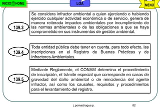 INICIO   HOME                            LGA                                  MENÚ

                 Se considera infractor ambiental a quien ejerciendo o habiendo
                 ejercido cualquier actividad económica o de servicio, genera de
                 manera reiterada impactos ambientales por incumplimiento de
         139.3   las normas ambientales o de las obligaciones a que se haya
                 comprometido en sus instrumentos de gestión ambiental.


                 Toda entidad pública debe tener en cuenta, para todo efecto, las
         139.4   inscripciones en el Registro de Buenas Prácticas y de
                 Infractores Ambientales.


                 Mediante Reglamento, el CONAM determina el procedimiento
                 de inscripción, el trámite especial que corresponde en casos de
         139.5   gravedad del daño ambiental o de reincidencia del agente
                 infractor, así como los causales, requisitos y procedimientos
                 para el levantamiento del registro.


                                       j.pomachagua p.                  82
 