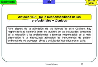 INICIO    HOME                              LGA                                 MENÚ




                  Artículo 140°. De la Responsabilidad de los
                            profesionales y técnicos

         Para efectos de la aplicación de las normas de este Capítulo, hay
         responsabilidad solidaria entre los titulares de las actividades causantes
         de la infracción y los profesionales o técnicos responsables de la mala
         elaboración o la inadecuada aplicación de instrumentos de gestión
         ambiental de los proyectos, obras o actividades que causaron el daño.




                                          j.pomachagua p.                 83
 