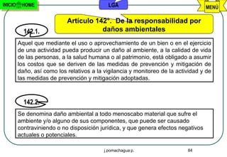 INICIO    HOME                               LGA                                    MENÚ

                            Artículo 142°. De la responsabilidad por
           142.1.                      daños ambientales
         Aquel que mediante el uso o aprovechamiento de un bien o en el ejercicio
         de una actividad pueda producir un daño al ambiente, a la calidad de vida
         de las personas, a la salud humana o al patrimonio, está obligado a asumir
         los costos que se deriven de las medidas de prevención y mitigación de
         daño, así como los relativos a la vigilancia y monitoreo de la actividad y de
         las medidas de prevención y mitigación adoptadas.



           142.2.
         Se denomina daño ambiental a todo menoscabo material que sufre el
         ambiente y/o alguno de sus componentes, que puede ser causado
         contraviniendo o no disposición jurídica, y que genera efectos negativos
         actuales o potenciales.

                                           j.pomachagua p.                  84
 