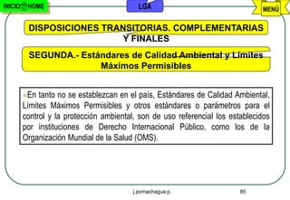 INICIO    HOME                              LGA                                 MENÚ

          DISPOSICIONES TRANSITORIAS. COMPLEMENTARIAS
                            Y FINALES
          SEGUNDA.- Estándares de Calidad Ambiental y Límites
                        Máximos Permisibles


         En  tanto no se establezcan en el país, Estándares de Calidad Ambiental,
         Límites Máximos Permisibles y otros estándares o parámetros para el
         control y la protección ambiental, son de uso referencial los establecidos
         por instituciones de Derecho Internacional Público, como los de la
         Organización Mundial de la Salud (OMS).




                                          j.pomachagua p.                 85
 