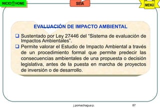 INICIO   HOME                      SEIA                           MENÚ




                 EVALUACIÓN DE IMPACTO AMBIENTAL
          Sustentado por Ley 27446 del “Sistema de evaluación de
           Impactos Ambientales”.
          Permite valorar el Estudio de Impacto Ambiental a través
           de un procedimiento formal que permite predecir las
           consecuencias ambientales de una propuesta o decisión
           legislativa, antes de la puesta en marcha de proyectos
           de inversión o de desarrollo.




                                  j.pomachagua p.           87
 