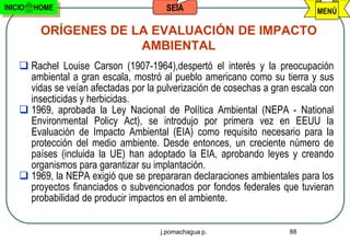 INICIO   HOME                           SEIA                                MENÚ

          ORÍGENES DE LA EVALUACIÓN DE IMPACTO
                       AMBIENTAL
     Rachel Louise Carson (1907-1964),despertó el interés y la preocupación
      ambiental a gran escala, mostró al pueblo americano como su tierra y sus
      vidas se veían afectadas por la pulverización de cosechas a gran escala con
      insecticidas y herbicidas.
     1969, aprobada la Ley Nacional de Política Ambiental (NEPA - National
      Environmental Policy Act), se introdujo por primera vez en EEUU la
      Evaluación de Impacto Ambiental (EIA) como requisito necesario para la
      protección del medio ambiente. Desde entonces, un creciente número de
      países (incluida la UE) han adoptado la EIA, aprobando leyes y creando
      organismos para garantizar su implantación.
     1969, la NEPA exigió que se prepararan declaraciones ambientales para los
      proyectos financiados o subvencionados por fondos federales que tuvieran
      probabilidad de producir impactos en el ambiente.


                                      j.pomachagua p.                 88
 