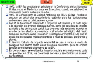 INICIO   HOME                           SEIA                                 MENÚ
      1972, la EIA fue aceptada en principio en la Conferencia de las Naciones
       Unidas sobre el Medio humanos en Estocolmo, cuando se estableció el
       marco de la política ambiental mundial.
      1973, El Consejo para la Calidad Ambiental de EEUU (CEQ) Recibió el
       encargo de desarrollar procedimiento estándar para las declaraciones
       ambientales que se publicaron en agosto.
      La EIA se ha aplicado sobre todo a proyectos individuales y ha dado lugar
       a la aparición de diversas técnicas nuevas, como los estudios de impacto
       sanitario y los de impacto social. Los avances más recientes incluyen el
       estudio de los efectos acumulativos y el estudio estratégico del medio
       ambiente, conocido como Evaluación Estratégica Ambiental (EEA), que se
       ocupa de los estudios medioambientales a nivel de políticas, programas y
       planes.
      El término Estudio de Impacto Ambiental se usa a veces a modo de
       paraguas que abarca todos estos enfoques diferentes, pero se emplea
       también como nombre alternativo de la EIA.
      En ciertos casos, se evalúan los impactos social y económico como parte
       del proceso, en otros, las cuestiones sociales y económicas se evalúan
       por separado.
                                      j.pomachagua p.                 89
 