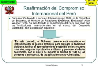 INICIO   HOME                                                                    MENÚ

                    Reafirmación del Compromiso
                       Internacional del Perú
          En la reunión llevada a cabo en Johannesburgo 2002, en la República
          de Sudáfrica, el Ministro de Relaciones Exteriores, Embajador Allan
          Wagner Tizòn, ha manifestado el compromiso del Perú que tiene con
          las instituciones internacionales en el marco del Desarrollo
          Sostenible, con la expresión siguiente :




            “En este contexto, el Gobierno peruano está empeñado en
            institucionalizar la gestión ambiental para proteger la diversidad
            biológica, facilitar el aprovechamiento sostenible de los recursos
            naturales, asegurar la protección ambiental y promover ciudades
            sostenibles, con el objeto de mejorar la calidad de vida de los
            peruanos y, en especial, de las poblaciones más vulnerables.”


                                        j.pomachagua p.                   9
 