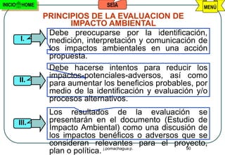 INICIO    HOME                    SEIA                      MENÚ
                 PRINCIPIOS DE LA EVALUACION DE
                        IMPACTO AMBIENTAL
                  Debe preocuparse por la identificación,
          I.      medición, interpretación y comunicación de
                  los impactos ambientales en una acción
                  propuesta.
                  Debe hacerse intentos para reducir los
                  impactos-potenciales-adversos, así como
         II.
                  para aumentar los beneficios probables, por
                  medio de la identificación y evaluación y/o
                  procesos alternativos.
                  Los resultados de la evaluación se
         III.     presentarán en el documento (Estudio de
                  Impacto Ambiental) como una discusión de
                  los impactos benéficos o adversos que se
                  consideran relevantes para el proyecto,
                                                     90
                  plan o política. j.pomachagua p.
 