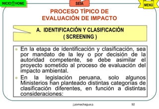 INICIO   HOME                      SEIA                       MENÚ
                       PROCESO TÌPICO DE
                     EVALUACIÓN DE IMPACTO

                   A. IDENTIFICACIÓN Y CLASIFICACIÓN
                              ( SCREENING )

            En la etapa de identificación y clasificación, sea
             por mandato de la ley o por decisión de la
             autoridad competente, se debe asimilar el
             proyecto sometido al proceso de evaluación del
             impacto ambiental.
            En la legislación peruana, solo algunos
             Ministerios han planteado distintas categorías de
             clasificación diferentes, en función a distintas
             consideraciones:
                                 j.pomachagua p.         92
 