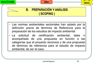 INICIO   HOME                       SEIA                          MENÚ


                       B. PREPARACIÓN Y ANÁLISIS
                              ( SCOPING )


            Las normas ambientales sectoriales han optado por la
             definición previa de términos de Referencia para la
             preparación de los estudios de impacto ambiental.
            La solicitud de certificación ambiental, debe ir
             acompañada de una propuesta en función a las
             categorías que el proyecto reconoce y de una propuesta
             de términos de referencia para el estudio de impacto
             ambiental, de ser el caso.



                                   j.pomachagua p.           93
 