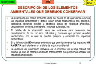 INICIO       HOME                               SEIA                                      MENÚ

                DESCRIPCION DE LOS ELEMENTOS
             AMBIENTALES QUE DEBEMOS CONSERVAR
             La descripción del medio ambiente, debe ser hecha en el lugar donde ocurren
              los impactos ambientales y deben incluir temas relacionados con geología,
              topografía, recursos bióticos y abióticos, áreas de fragilidad ambiental,
              utilización del territorio, demografía, recursos culturales, etc.
             El detalle de la información debe ser suficiente para demostrar las
              características de los recursos naturales y humanos que podrían resultar
              involucrados, con la cual se puedan predecir y comparar los impactos
              ambientales.
             Si la información NO entrega elementos que permitan evaluar los impactos NO
              AMERITA ser incluida en un análisis de impacto ambiental.
             La ausencia de información relevante es un indicador de la baja calidad del
              trabajo, ya que se estarían omitiendo antecedentes que permitirían analizar los
              impactos ambientales.

                                               j.pomachagua p.                    99
 