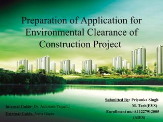 Preparation of Application for 
Environmental Clearance of 
Construction Project 
Submitted By: Priyanka Singh 
M. Tech(EVS) 
Enrollment no.-A11227912005 
(AIES) 
Internal Guide- Dr. Ashotosh Tripathi 
External Guide- Neha Gupta 
 
