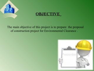 OBJECTIVE 
The main objective of this project is to prepare the proposal 
of construction project for Environmental Clearance . 
 
