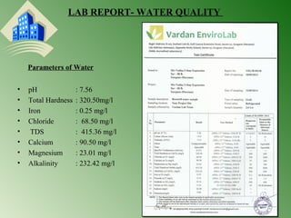 LAB REPORT- WATER QUALITY 
• pH : 7.56 
• Total Hardness : 320.50mg/l 
• Iron : 0.25 mg/l 
• Chloride : 68.50 mg/l 
• TDS : 415.36 mg/l 
• Calcium : 90.50 mg/l 
• Magnesium : 23.01 mg/l 
• Alkalinity : 232.42 mg/l 
30 
Parameters of Water 
 