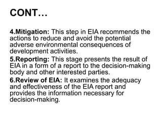 CONT…
4.Mitigation: This step in EIA recommends the
actions to reduce and avoid the potential
adverse environmental consequences of
development activities.
5.Reporting: This stage presents the result of
EIA in a form of a report to the decision-making
body and other interested parties.
6.Review of EIA: It examines the adequacy
and effectiveness of the EIA report and
provides the information necessary for
decision-making.
 