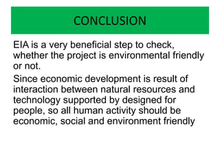 CONCLUSION
EIA is a very beneficial step to check,
whether the project is environmental friendly
or not.
Since economic development is result of
interaction between natural resources and
technology supported by designed for
people, so all human activity should be
economic, social and environment friendly
 