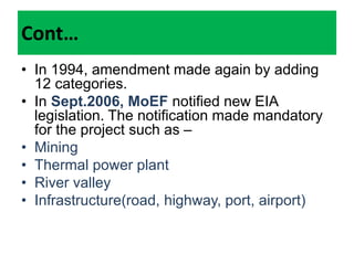 Cont…
• In 1994, amendment made again by adding
12 categories.
• In Sept.2006, MoEF notified new EIA
legislation. The notification made mandatory
for the project such as –
• Mining
• Thermal power plant
• River valley
• Infrastructure(road, highway, port, airport)
 