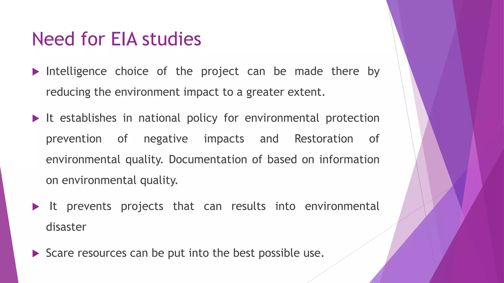 Need for EIA studies
 Intelligence choice of the project can be made there by
reducing the environment impact to a greater extent.
 It establishes in national policy for environmental protection
prevention of negative impacts and Restoration of
environmental quality. Documentation of based on information
on environmental quality.
 It prevents projects that can results into environmental
disaster
 Scare resources can be put into the best possible use.
 