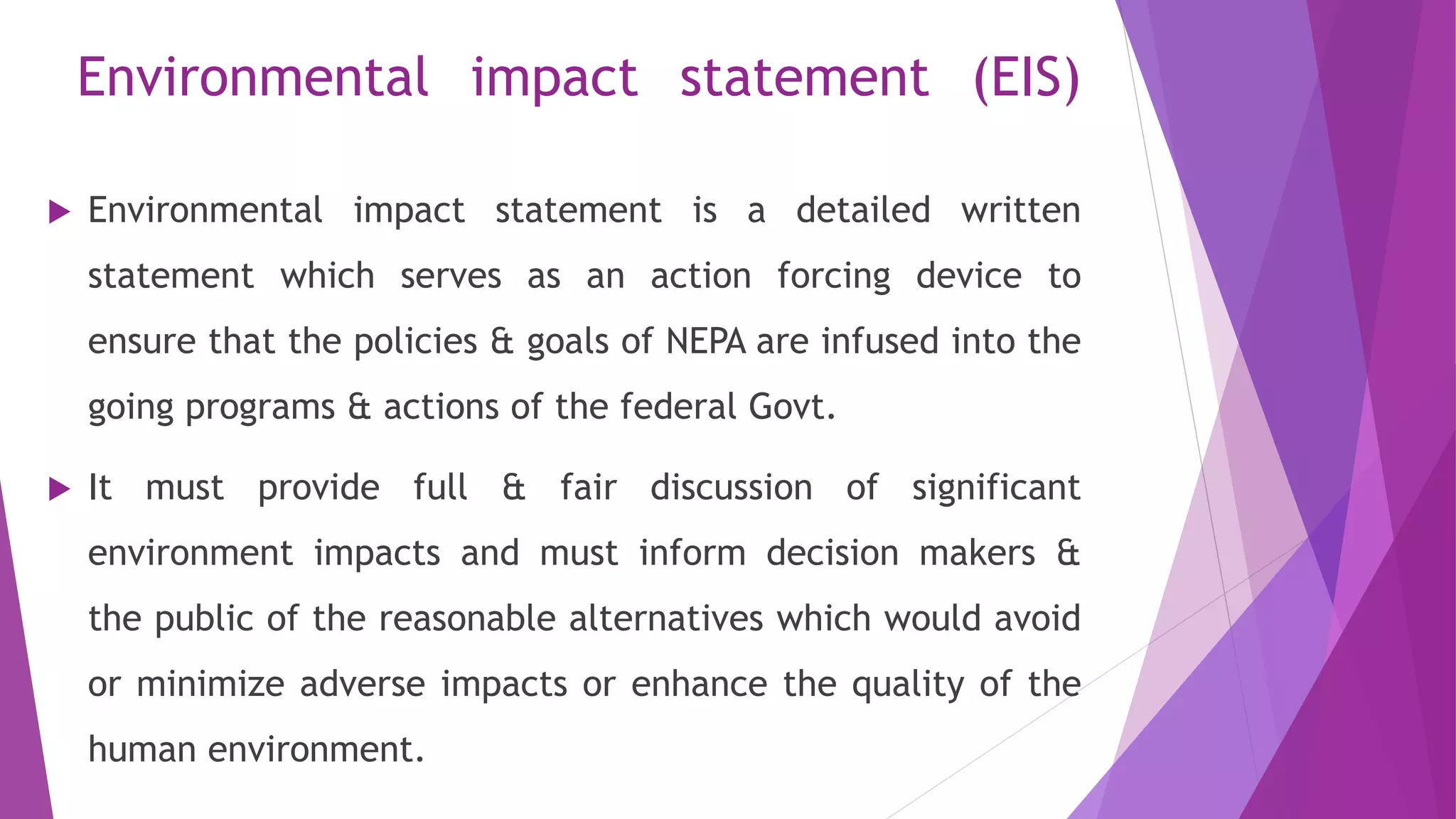 Environmental impact statement (EIS)
 Environmental impact statement is a detailed written
statement which serves as an action forcing device to
ensure that the policies & goals of NEPA are infused into the
going programs & actions of the federal Govt.
 It must provide full & fair discussion of significant
environment impacts and must inform decision makers &
the public of the reasonable alternatives which would avoid
or minimize adverse impacts or enhance the quality of the
human environment.
 