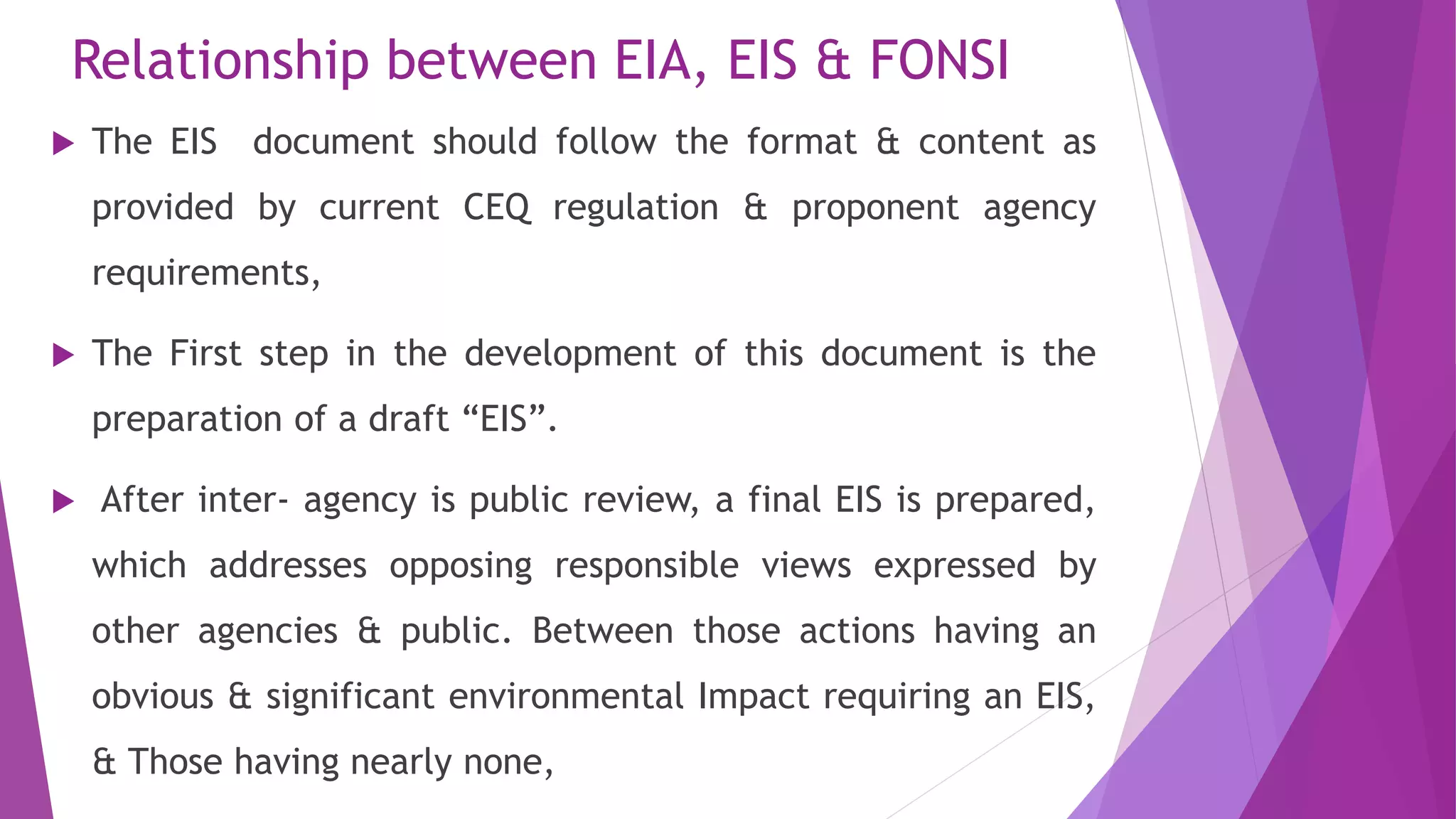 Relationship between EIA, EIS & FONSI
 The EIS document should follow the format & content as
provided by current CEQ regulation & proponent agency
requirements,
 The First step in the development of this document is the
preparation of a draft “EIS”.
 After inter- agency is public review, a final EIS is prepared,
which addresses opposing responsible views expressed by
other agencies & public. Between those actions having an
obvious & significant environmental Impact requiring an EIS,
& Those having nearly none,
 