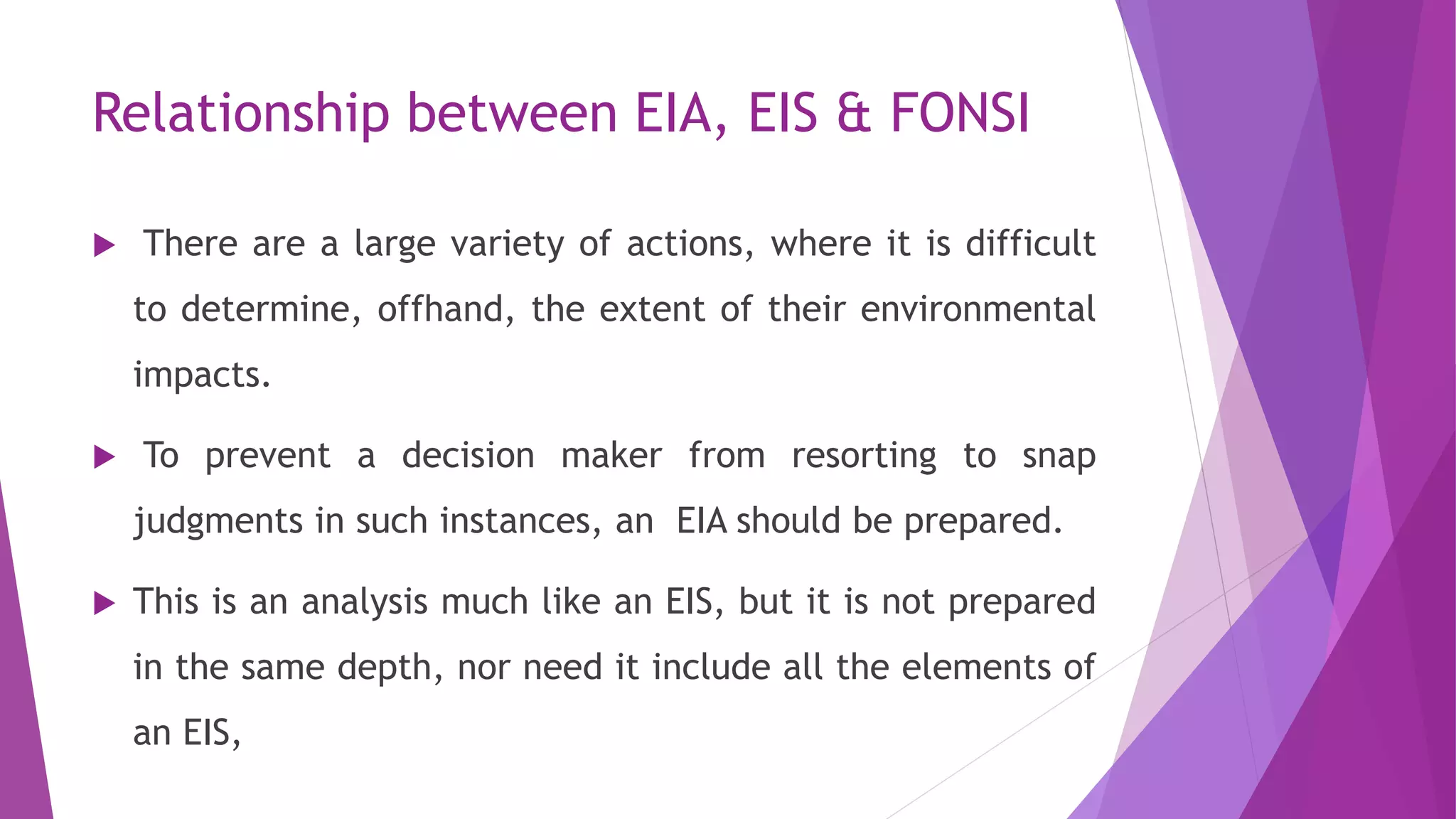 Relationship between EIA, EIS & FONSI
 There are a large variety of actions, where it is difficult
to determine, offhand, the extent of their environmental
impacts.
 To prevent a decision maker from resorting to snap
judgments in such instances, an EIA should be prepared.
 This is an analysis much like an EIS, but it is not prepared
in the same depth, nor need it include all the elements of
an EIS,
 