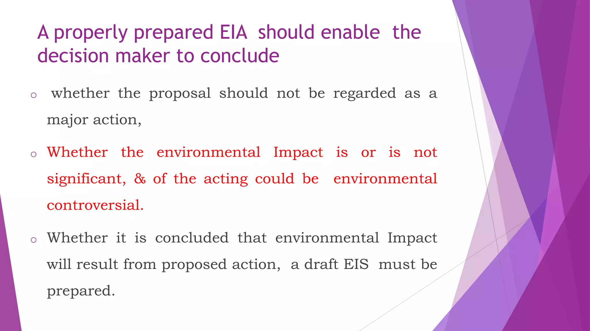 A properly prepared EIA should enable the
decision maker to conclude
o whether the proposal should not be regarded as a
major action,
o Whether the environmental Impact is or is not
significant, & of the acting could be environmental
controversial.
o Whether it is concluded that environmental Impact
will result from proposed action, a draft EIS must be
prepared.
 