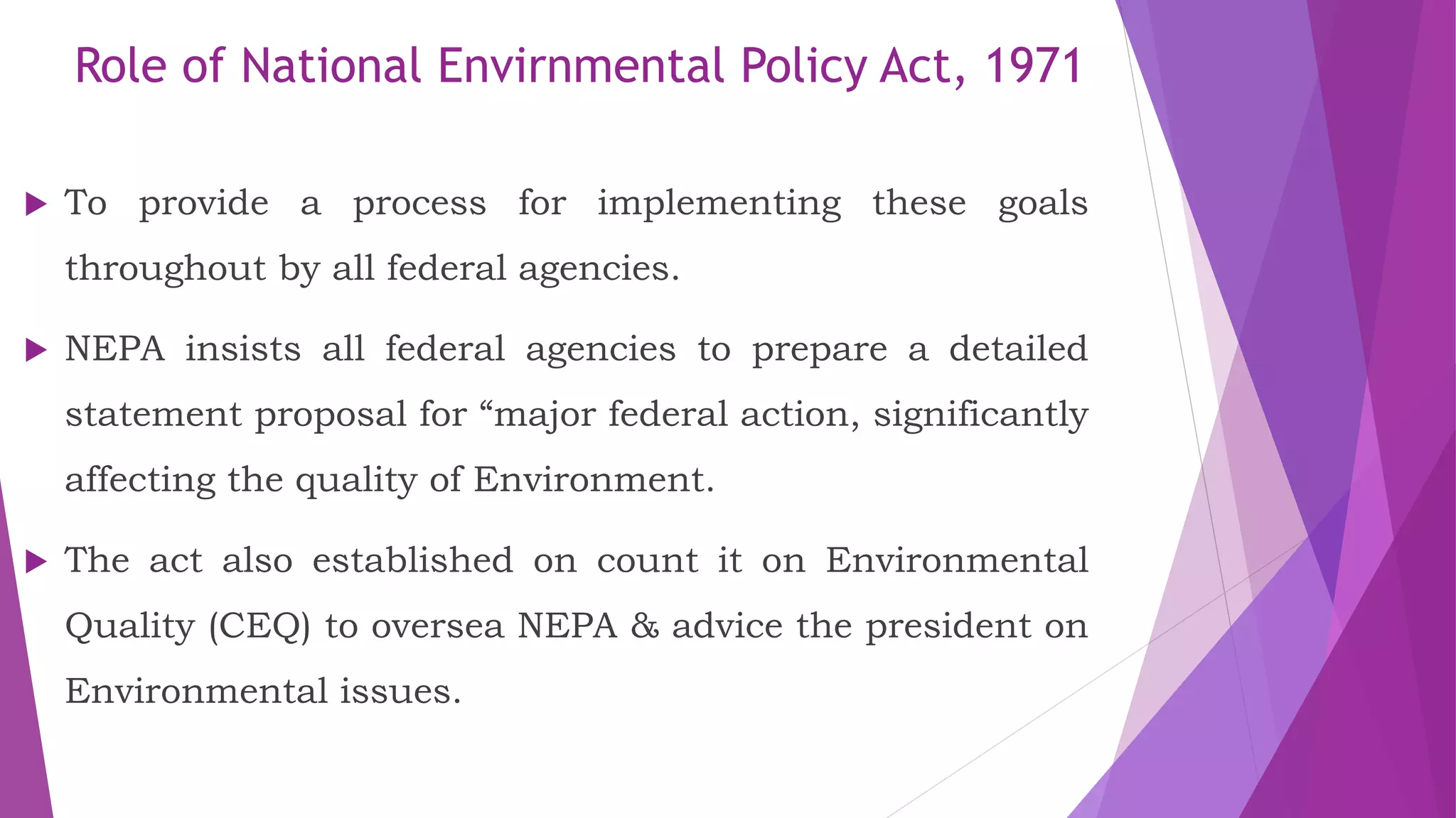 Role of National Envirnmental Policy Act, 1971
 To provide a process for implementing these goals
throughout by all federal agencies.
 NEPA insists all federal agencies to prepare a detailed
statement proposal for “major federal action, significantly
affecting the quality of Environment.
 The act also established on count it on Environmental
Quality (CEQ) to oversea NEPA & advice the president on
Environmental issues.
 