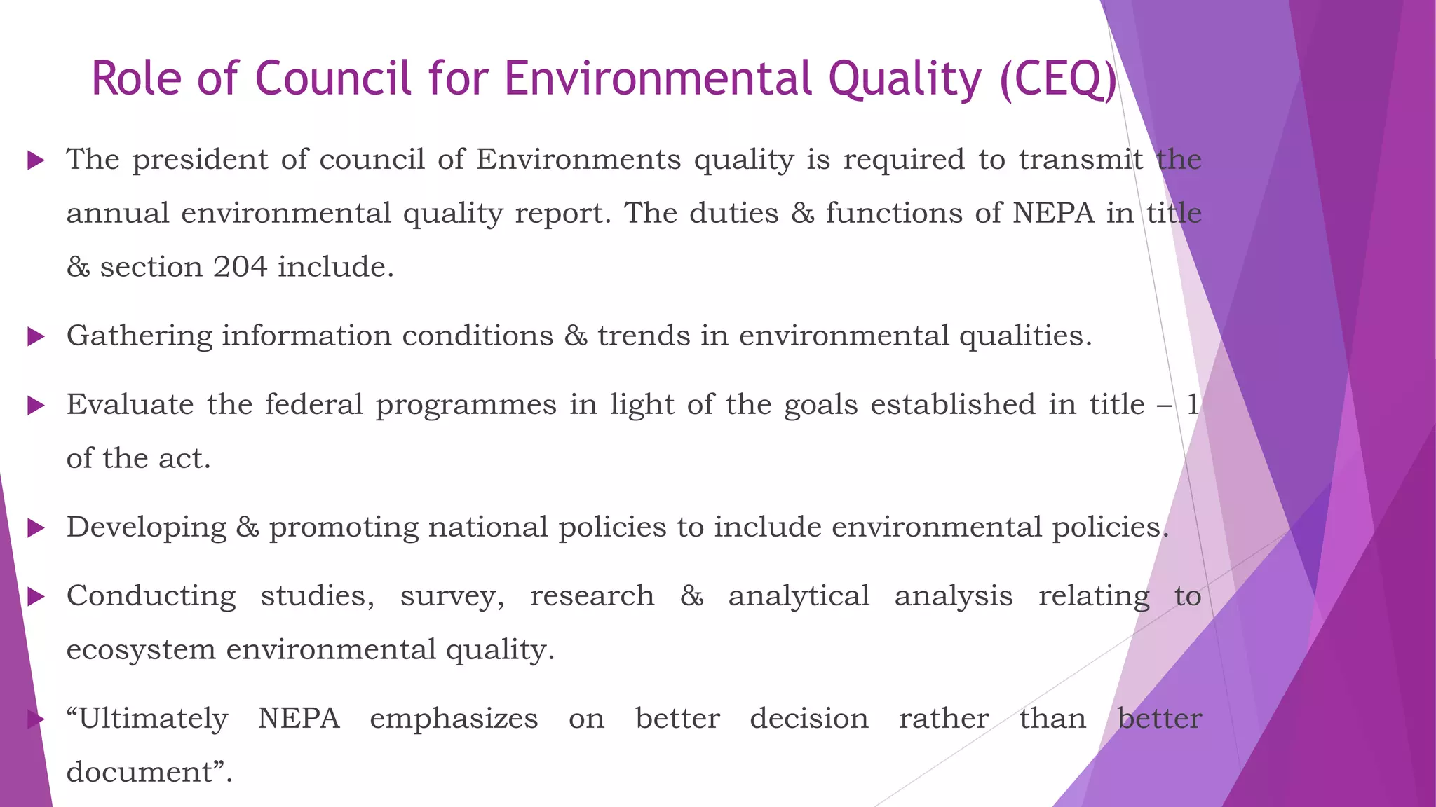 Role of Council for Environmental Quality (CEQ)
 The president of council of Environments quality is required to transmit the
annual environmental quality report. The duties & functions of NEPA in title
& section 204 include.
 Gathering information conditions & trends in environmental qualities.
 Evaluate the federal programmes in light of the goals established in title – 1
of the act.
 Developing & promoting national policies to include environmental policies.
 Conducting studies, survey, research & analytical analysis relating to
ecosystem environmental quality.
 “Ultimately NEPA emphasizes on better decision rather than better
document”.
 