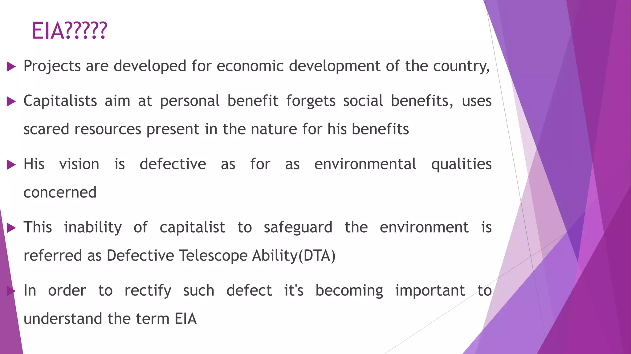 EIA?????
 Projects are developed for economic development of the country,
 Capitalists aim at personal benefit forgets social benefits, uses
scared resources present in the nature for his benefits
 His vision is defective as for as environmental qualities
concerned
 This inability of capitalist to safeguard the environment is
referred as Defective Telescope Ability(DTA)
 In order to rectify such defect it's becoming important to
understand the term EIA
 