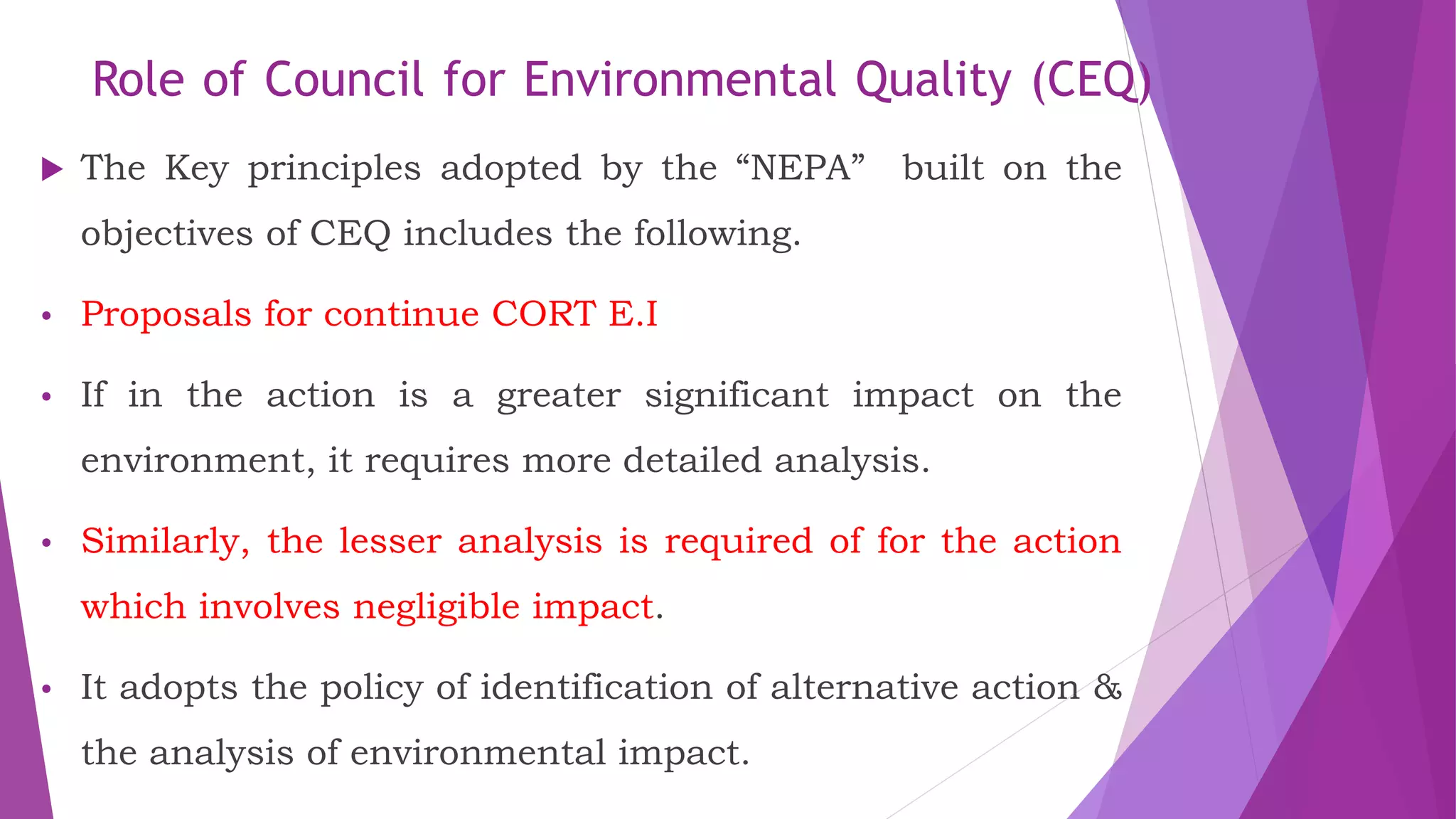 Role of Council for Environmental Quality (CEQ)
 The Key principles adopted by the “NEPA” built on the
objectives of CEQ includes the following.
• Proposals for continue CORT E.I
• If in the action is a greater significant impact on the
environment, it requires more detailed analysis.
• Similarly, the lesser analysis is required of for the action
which involves negligible impact.
• It adopts the policy of identification of alternative action &
the analysis of environmental impact.
 
