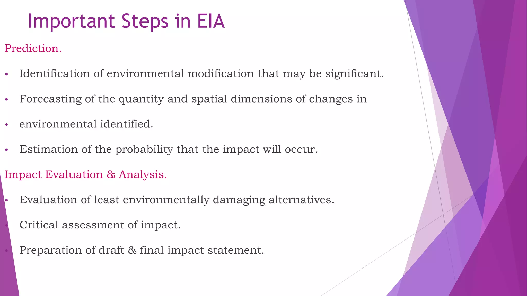 Important Steps in EIA
Prediction.
• Identification of environmental modification that may be significant.
• Forecasting of the quantity and spatial dimensions of changes in
• environmental identified.
• Estimation of the probability that the impact will occur.
Impact Evaluation & Analysis.
• Evaluation of least environmentally damaging alternatives.
• Critical assessment of impact.
• Preparation of draft & final impact statement.
 