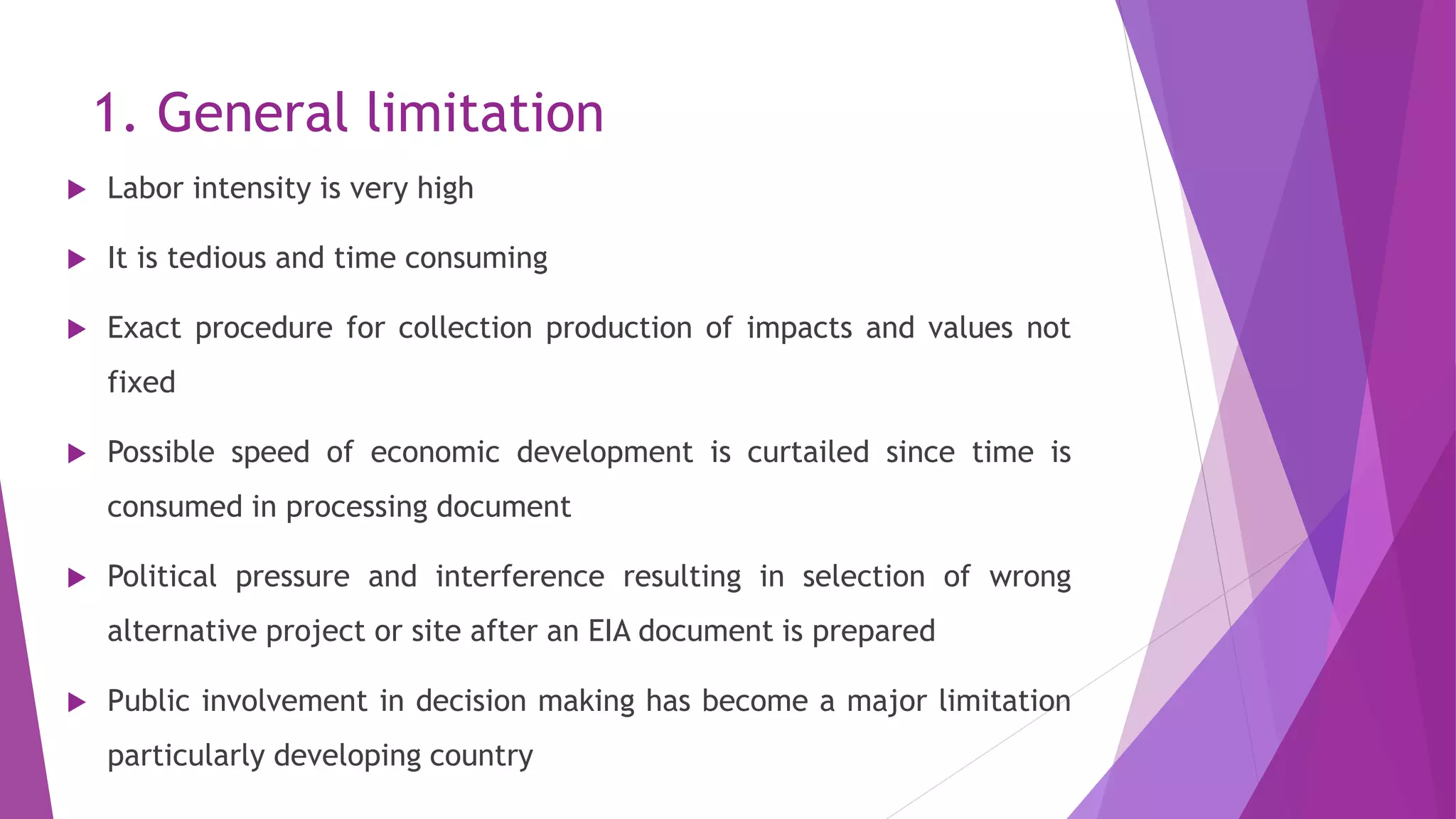 1. General limitation
 Labor intensity is very high
 It is tedious and time consuming
 Exact procedure for collection production of impacts and values not
fixed
 Possible speed of economic development is curtailed since time is
consumed in processing document
 Political pressure and interference resulting in selection of wrong
alternative project or site after an EIA document is prepared
 Public involvement in decision making has become a major limitation
particularly developing country
 