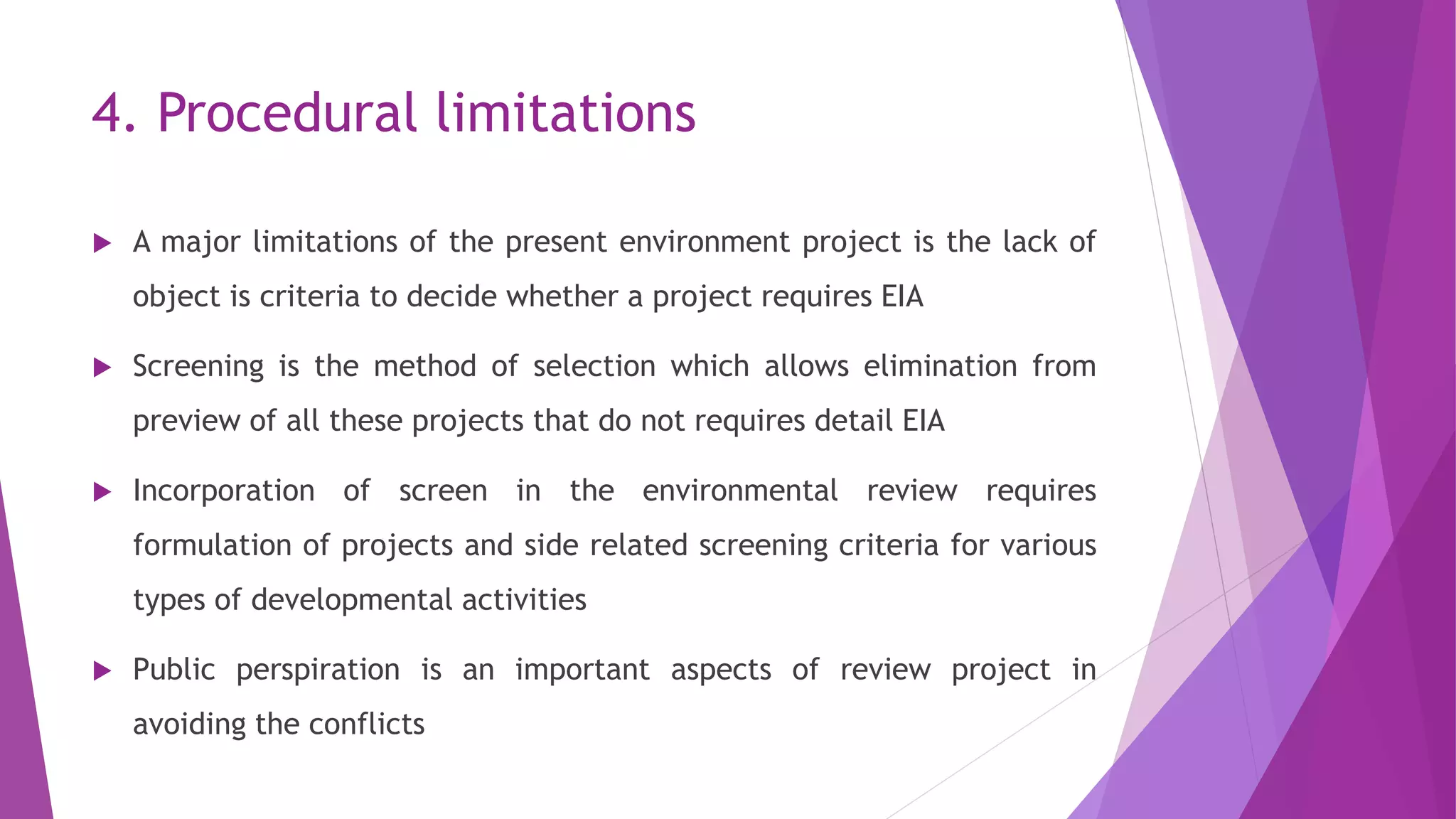 4. Procedural limitations
 A major limitations of the present environment project is the lack of
object is criteria to decide whether a project requires EIA
 Screening is the method of selection which allows elimination from
preview of all these projects that do not requires detail EIA
 Incorporation of screen in the environmental review requires
formulation of projects and side related screening criteria for various
types of developmental activities
 Public perspiration is an important aspects of review project in
avoiding the conflicts
 