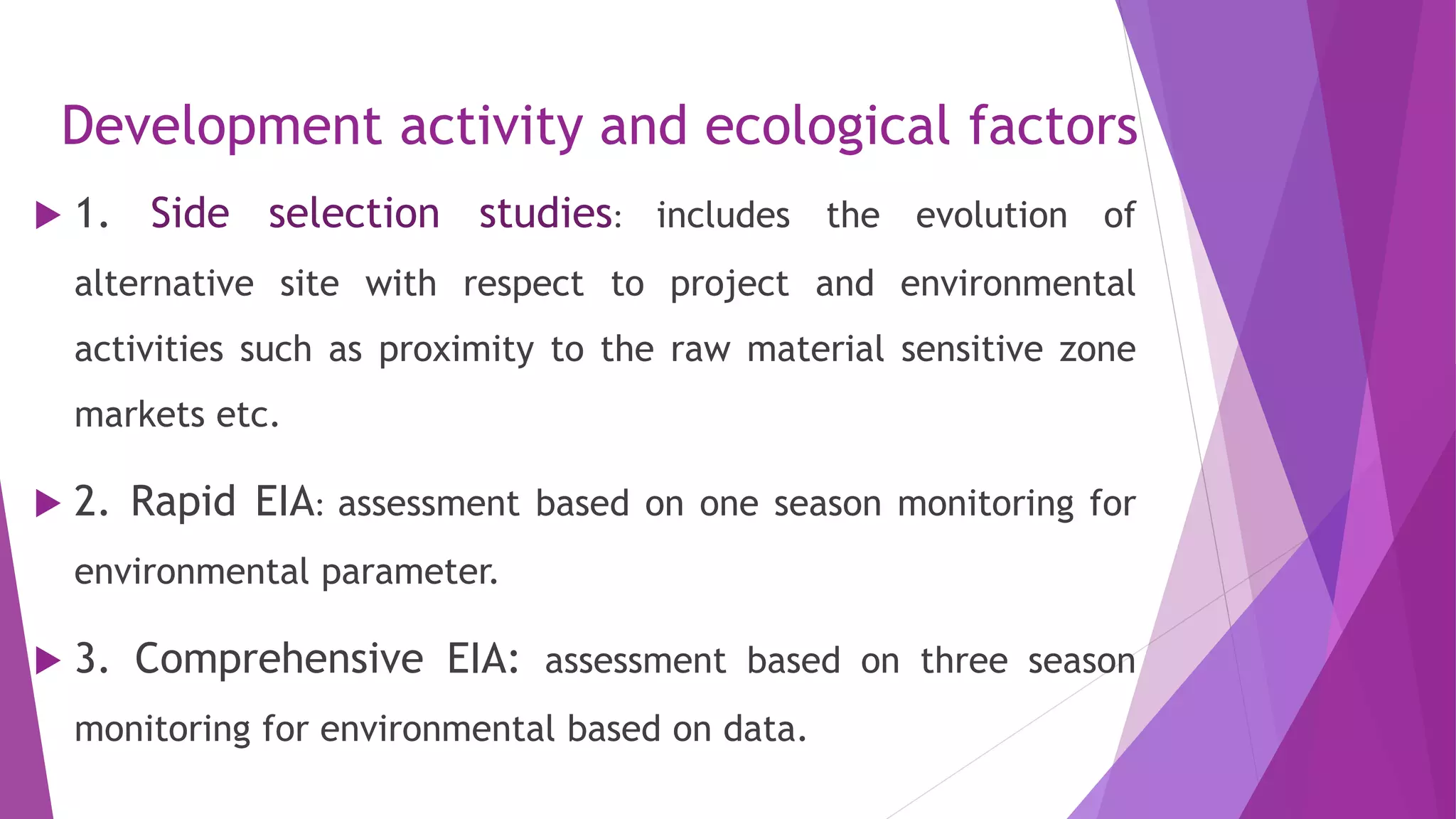 Development activity and ecological factors
 1. Side selection studies: includes the evolution of
alternative site with respect to project and environmental
activities such as proximity to the raw material sensitive zone
markets etc.
 2. Rapid EIA: assessment based on one season monitoring for
environmental parameter.
 3. Comprehensive EIA: assessment based on three season
monitoring for environmental based on data.
 