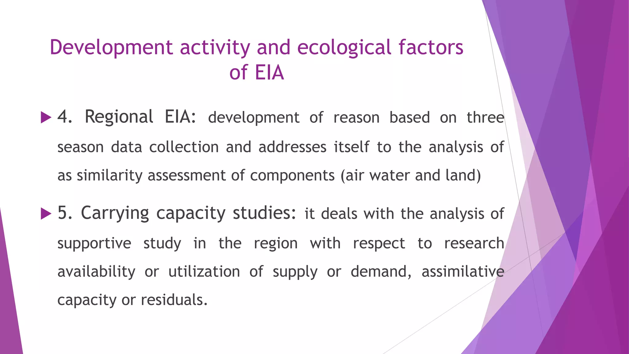 Development activity and ecological factors
of EIA
 4. Regional EIA: development of reason based on three
season data collection and addresses itself to the analysis of
as similarity assessment of components (air water and land)
 5. Carrying capacity studies: it deals with the analysis of
supportive study in the region with respect to research
availability or utilization of supply or demand, assimilative
capacity or residuals.
 
