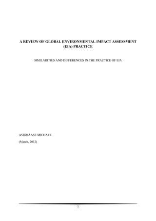 A REVIEW OF GLOBAL ENVIRONMENTAL IMPACT ASSESSMENT
                    (EIA) PRACTICE


          SIMILARITIES AND DIFFERENCES IN THE PRACTICE OF EIA




ASIGBAASE MICHAEL

(March, 2012)




                                   1
 