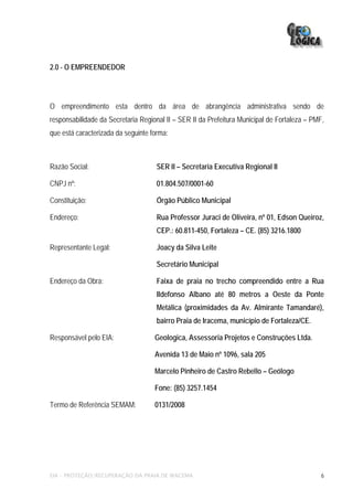 2.0 - O EMPREENDEDOR




O empreendimento esta dentro da área de abrangência administrativa sendo de
responsabilidade da Secretaria Regional II – SER II da Prefeitura Municipal de Fortaleza – PMF,
que está caracterizada da seguinte forma:



Razão Social:                        SER II – Secretaria Executiva Regional II

CNPJ nº:                             01.804.507/0001-60

Constituição:                        Órgão Público Municipal

Endereço:                            Rua Professor Juraci de Oliveira, nº 01, Edson Queiroz,
                                     CEP.: 60.811-450, Fortaleza – CE. (85) 3216.1800

Representante Legal:                 Joacy da Silva Leite

                                     Secretário Municipal

Endereço da Obra:                    Faixa de praia no trecho compreendido entre a Rua
                                     Ildefonso Albano até 80 metros a Oeste da Ponte
                                     Metálica (proximidades da Av. Almirante Tamandaré),
                                     bairro Praia de Iracema, município de Fortaleza/CE.

Responsável pelo EIA:               Geologica, Assessoria Projetos e Construções Ltda.

                                    Avenida 13 de Maio nº 1096, sala 205

                                    Marcelo Pinheiro de Castro Rebello – Geólogo

                                    Fone: (85) 3257.1454

Termo de Referência SEMAM:          0131/2008




EIA – PROTEÇÃO/RECUPERAÇÃO DA PRAIA DE IRACEMA                                                6
 