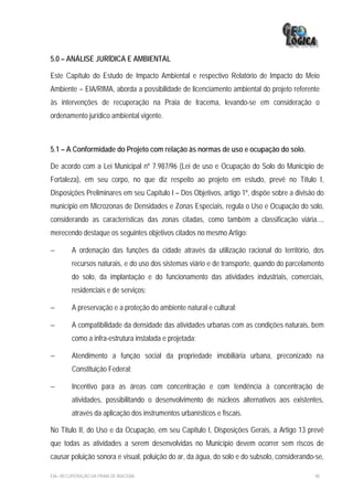 5.0 – ANÁLISE JURÍDICA E AMBIENTAL

Este Capítulo do Estudo de Impacto Ambiental e respectivo Relatório de Impacto do Meio
Ambiente – EIA/RIMA, aborda a possibilidade de licenciamento ambiental do projeto referente
às intervenções de recuperação na Praia de Iracema, levando-se em consideração o
ordenamento jurídico ambiental vigente.



5.1 – A Conformidade do Projeto com relação às normas de uso e ocupação do solo.

De acordo com a Lei Municipal nº 7.987/96 (Lei de uso e Ocupação do Solo do Município de
Fortaleza), em seu corpo, no que diz respeito ao projeto em estudo, prevê no Título I,
Disposições Preliminares em seu Capítulo I – Dos Objetivos, artigo 1º, dispõe sobre a divisão do
município em Microzonas de Densidades e Zonas Especiais, regula o Uso e Ocupação do solo,
considerando as características das zonas citadas, como também a classificação viária...,
merecendo destaque os seguintes objetivos citados no mesmo Artigo:

−        A ordenação das funções da cidade através da utilização racional do território, dos
         recursos naturais, e do uso dos sistemas viário e de transporte, quando do parcelamento
         do solo, da implantação e do funcionamento das atividades industriais, comerciais,
         residenciais e de serviços;

−        A preservação e a proteção do ambiente natural e cultural;

−        A compatibilidade da densidade das atividades urbanas com as condições naturais, bem
         como a infra-estrutura instalada e projetada;

−        Atendimento a função social da propriedade imobiliária urbana, preconizado na
         Constituição Federal;

−        Incentivo para as áreas com concentração e com tendência à concentração de
         atividades, possibilitando o desenvolvimento de núcleos alternativos aos existentes,
         através da aplicação dos instrumentos urbanísticos e fiscais.

No Titulo II, do Uso e da Ocupação, em seu Capítulo I, Disposições Gerais, a Artigo 13 prevê
que todas as atividades a serem desenvolvidas no Município devem ocorrer sem riscos de
causar poluição sonora e visual, poluição do ar, da água, do solo e do subsolo, considerando-se,

EIA– RECUPERAÇÃO DA PRAIA DE IRACEMA                                                         98
 