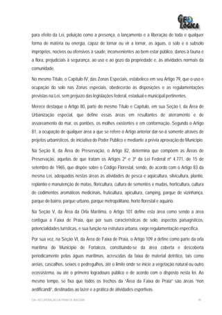 para efeito da Lei, poluição como a presença, o lançamento e a liberação de toda e qualquer
forma de matéria ou energia, capaz de tornar ou vir a tornar, as águas, o solo e o subsolo
impróprios, nocivos ou ofensivos à saúde, inconvenientes ao bem estar público, danos à fauna e
a flora, prejudiciais à segurança, ao uso e ao gozo da propriedade e, às atividades normais da
comunidade.

No mesmo Título, o Capítulo IV, das Zonas Especiais, estabelece em seu Artigo 79, que o uso e
ocupação do solo nas Zonas especiais, obedecerão às disposições e as regulamentações
previstas na Lei, sem prejuízo das legislações federal, estadual e municipal pertinentes.

Merece destaque o Artigo 80, parte do mesmo Título e Capítulo, em sua Seção I, da Área de
Urbanização especial, que define essas áreas em resultantes de aterramento e de
assoreamento do mar, os pontões, os molhes existentes e em conformação. Segundo o Artigo
81, a ocupação de qualquer área a que se refere o Artigo anterior dar-se-á somente através de
projetos urbanísticos, de iniciativa do Poder Público e mediante a prévia aprovação do Município.

Na Seção II, da Área de Preservação, o Artigo 82, determina que compõem as Áreas de
Preservação, aquelas de que tratam os Artigos 2º e 3º da Lei Federal nº 4.771, de 15 de
setembro de 1965, que dispõe sobre o Código Florestal, sendo, de acordo com o Artigo 83 da
mesma Lei, adequados nestas áreas às atividades de pesca e aqüicultura, silvicultura, plantio,
replantio e manutenção de matas, floricultura, cultura de sementes e mudas, horticultura, cultura
de codimentos aromáticos medicinais, fruticultura, apicultura, camping, parque de vizinhança,
parque de bairro, parque urbano, parque metropolitano, horto florestal e aquário.

Na Seção V, da Área da Orla Marítima, o Artigo 101 define esta área como sendo a área
contígua a Faixa de Praia, que por suas características de solo, aspectos paisagísticos,
potencialidades turísticas, e sua função na estrutura urbana, exige regulamentação específica.

Por sua vez, na Seção VI, da Área de Faixa de Praia, o Artigo 109 a define como parte da orla
marítima do Município de Fortaleza, constituindo-se da área coberta e descoberta
periodicamente pelas águas marítimas, acrescidas da faixa de material detrítico, tais como
areias, cascalhos, seixos e pedregulhos, até o limite onde se inicie a vegetação natural ou outro
ecossistema, ou até o primeiro logradouro público e de acordo com o disposto nesta lei. Ao
mesmo tempo, se fixa que todos os trechos da “Área da Faixa de Praia” são áreas “non
aedificandi”, destinadas ao lazer e a prática de atividades esportivas.

EIA– RECUPERAÇÃO DA PRAIA DE IRACEMA                                                          99
 