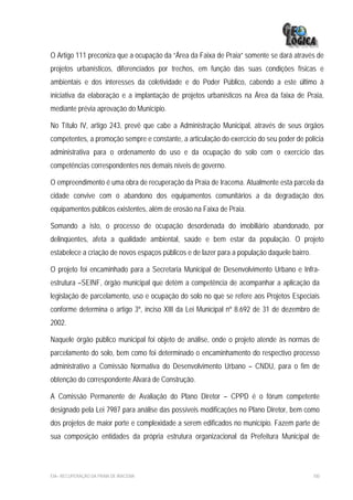 O Artigo 111 preconiza que a ocupação da “Área da Faixa de Praia” somente se dará através de
projetos urbanísticos, diferenciados por trechos, em função das suas condições físicas e
ambientais e dos interesses da coletividade e do Poder Público, cabendo a este último à
iniciativa da elaboração e a implantação de projetos urbanísticos na Área da faixa de Praia,
mediante prévia aprovação do Município.

No Título IV, artigo 243, prevê que cabe a Administração Municipal, através de seus órgãos
competentes, a promoção sempre e constante, a articulação do exercício do seu poder de polícia
administrativa para o ordenamento do uso e da ocupação do solo com o exercício das
competências correspondentes nos demais níveis de governo.

O empreendimento é uma obra de recuperação da Praia de Iracema. Atualmente esta parcela da
cidade convive com o abandono dos equipamentos comunitários a da degradação dos
equipamentos públicos existentes, além de erosão na Faixa de Praia.

Somando a isto, o processo de ocupação desordenada do imobiliário abandonado, por
delinqüentes, afeta a qualidade ambiental, saúde e bem estar da população. O projeto
estabelece a criação de novos espaços públicos e de lazer para a população daquele bairro.

O projeto foi encaminhado para a Secretaria Municipal de Desenvolvimento Urbano e Infra-
estrutura –SEINF, órgão municipal que detém a competência de acompanhar a aplicação da
legislação de parcelamento, uso e ocupação do solo no que se refere aos Projetos Especiais
conforme determina o artigo 3º, inciso XIII da Lei Municipal nº 8.692 de 31 de dezembro de
2002.

Naquele órgão público municipal foi objeto de análise, onde o projeto atende às normas de
parcelamento do solo, bem como foi determinado o encaminhamento do respectivo processo
administrativo a Comissão Normativa do Desenvolvimento Urbano – CNDU, para o fim de
obtenção do correspondente Alvará de Construção.

A Comissão Permanente de Avaliação do Plano Diretor – CPPD é o fórum competente
designado pela Lei 7987 para análise das possíveis modificações no Plano Diretor, bem como
dos projetos de maior porte e complexidade a serem edificados no município. Fazem parte de
sua composição entidades da própria estrutura organizacional da Prefeitura Municipal de




EIA– RECUPERAÇÃO DA PRAIA DE IRACEMA                                                         100
 