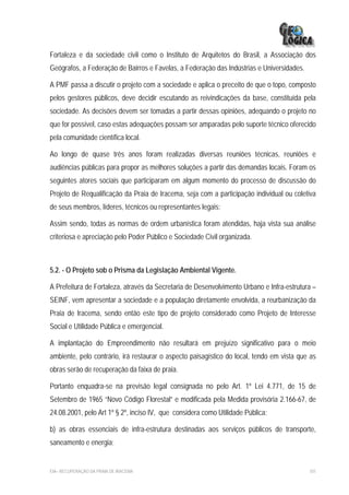 Fortaleza e da sociedade civil como o Instituto de Arquitetos do Brasil, a Associação dos
Geógrafos, a Federação de Bairros e Favelas, a Federação das Indústrias e Universidades.

A PMF passa a discutir o projeto com a sociedade e aplica o preceito de que o topo, composto
pelos gestores públicos, deve decidir escutando as reivindicações da base, constituída pela
sociedade. As decisões devem ser tomadas a partir dessas opiniões, adequando o projeto no
que for possível, caso estas adequações possam ser amparadas pelo suporte técnico oferecido
pela comunidade científica local.

Ao longo de quase três anos foram realizadas diversas reuniões técnicas, reuniões e
audiências públicas para propor as melhores soluções a partir das demandas locais. Foram os
seguintes atores sociais que participaram em algum momento do processo de discussão do
Projeto de Requalificação da Praia de Iracema, seja com a participação individual ou coletiva
de seus membros, líderes, técnicos ou representantes legais:

Assim sendo, todas as normas de ordem urbanística foram atendidas, haja vista sua análise
criteriosa e apreciação pelo Poder Público e Sociedade Civil organizada.



5.2. - O Projeto sob o Prisma da Legislação Ambiental Vigente.

A Prefeitura de Fortaleza, através da Secretaria de Desenvolvimento Urbano e Infra-estrutura –
SEINF, vem apresentar a sociedade e a população diretamente envolvida, a reurbanização da
Praia de Iracema, sendo então este tipo de projeto considerado como Projeto de Interesse
Social e Utilidade Pública e emergencial.

A implantação do Empreendimento não resultará em prejuízo significativo para o meio
ambiente, pelo contrário, irá restaurar o aspecto paisagístico do local, tendo em vista que as
obras serão de recuperação da faixa de praia.

Portanto enquadra-se na previsão legal consignada no pelo Art. 1º Lei 4.771, de 15 de
Setembro de 1965 “Novo Código Florestal” e modificada pela Medida provisória 2.166-67, de
24.08.2001, pelo Art 1º § 2º, inciso IV, que considera como Utilidade Pública:

b) as obras essenciais de infra-estrutura destinadas aos serviços públicos de transporte,
saneamento e energia;


EIA– RECUPERAÇÃO DA PRAIA DE IRACEMA                                                       101
 
