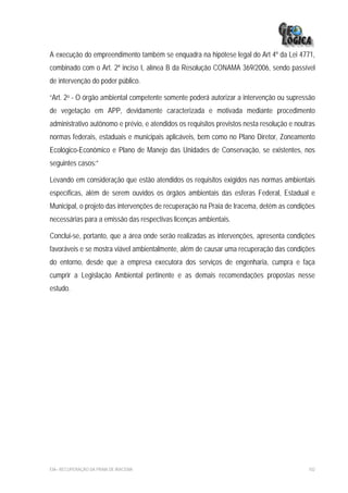 A execução do empreendimento também se enquadra na hipótese legal do Art 4º da Lei 4771,
combinado com o Art. 2º inciso I, alínea B da Resolução CONAMA 369/2006, sendo passível
de intervenção do poder público.

“Art. 2o - O órgão ambiental competente somente poderá autorizar a intervenção ou supressão
de vegetação em APP, devidamente caracterizada e motivada mediante procedimento
administrativo autônomo e prévio, e atendidos os requisitos previstos nesta resolução e noutras
normas federais, estaduais e municipais aplicáveis, bem como no Plano Diretor, Zoneamento
Ecológico-Econômico e Plano de Manejo das Unidades de Conservação, se existentes, nos
seguintes casos:”

Levando em consideração que estão atendidos os requisitos exigidos nas normas ambientais
específicas, além de serem ouvidos os órgãos ambientais das esferas Federal, Estadual e
Municipal, o projeto das intervenções de recuperação na Praia de Iracema, detém as condições
necessárias para a emissão das respectivas licenças ambientais.

Conclui-se, portanto, que a área onde serão realizadas as intervenções, apresenta condições
favoráveis e se mostra viável ambientalmente, além de causar uma recuperação das condições
do entorno, desde que a empresa executora dos serviços de engenharia, cumpra e faça
cumprir a Legislação Ambiental pertinente e as demais recomendações propostas nesse
estudo.




EIA– RECUPERAÇÃO DA PRAIA DE IRACEMA                                                        102
 